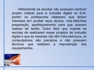 Infelizmente as escolas não possuem nenhum projeto voltado para a inclusão digital na EJA, porém os professores relataram que teriam interesse em auxiliar seus alunos, mas falta-lhes preparação, aperfeiçoamento para que possam realizar tal tarefa. Outro fator que impede as escolas de realizarem esses projetos de inclusão digital é que as mesmas não têm infra-estrutura, os computadores são precários e não possuem técnicos que realizem a manutenção dos equipamentos. 