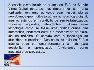 A escola deve incluir os alunos da EJA no Mundo Virtual-Digital pois, ao nos depararmos com esta realidade, em uma conversa com nossos alunos percebemos que muitos já atuam na tecnologia digital, mesmo estando em condição de semi-alfabetizados. Porteiros vigilantes, atendentes, utilizam essa tecnologia como se fosse uma prática quase que automática, podemos dizer até mecanizada no dia-a-dia do trabalho. O contato com a tecnologia na atualidade é cotidiano. Nas salas de aula da EJA a mesma pode ser uma ferramenta a mais para possibilitar o aprendizado, funcionando como mediadora de processos. 