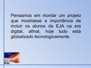 Pensamos em montar um projeto que mostrasse a importância de incluir os alunos da EJA na era digital, afinal, hoje tudo está  globalizado tecnologicamente. 
