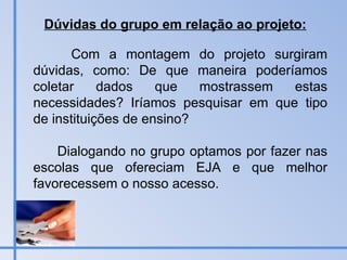 Com a montagem do projeto surgiram dúvidas, como: De que maneira poderíamos coletar dados que mostrassem estas necessidades? Iríamos pesquisar em que tipo de instituições de ensino?  Dialogando no grupo optamos por fazer nas escolas que ofereciam EJA e que melhor favorecessem o nosso acesso. Dúvidas do grupo em relação ao projeto: 