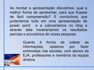 Ao montar a apresentação discutimos: qual a melhor forma de apresentar, para que ficasse de fácil compreensão? E concluímos que juntaríamos tudo em uma apresentação de power point  e a colocaríamos no blog e através dela mostraríamos os resultados parciais e provisórios de nossa pesquisa. Quanto à forma de coletar as informações, optamos por fazer entrevistas nas escolas, com alunos da EJA, professores e membros da equipe diretiva. 