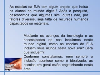 Mediante os avanços da tecnologia e as necessidades de nos incluirmos neste mundo digital, como as escolas de EJA incluem seus alunos nesta nova era? Será que incluem? Conforme constatamos, nem sempre a inclusão acontece como é idealizado, as escolas em geral estão engatinhando nesta área.  As escolas da EJA tem algum projeto que inclua os alunos no mundo digital? Após a pesquisa, descobrimos que algumas sim, outras não, por fatores diversos, seja falta de recursos humanos capacitados ou materiais.  