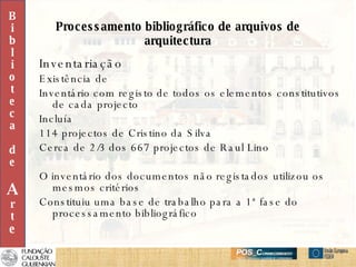Processamento bibliográfico de arquivos de arquitectura Inventariação Existência de Inventário com registo de todos os elementos constitutivos de cada projecto Incluía 114 projectos de Cristino da Silva  Cerca de 2/3 dos 667 projectos de Raul Lino O inventário dos documentos não registados utilizou os mesmos critérios Constituiu uma base de trabalho para a 1ª fase do processamento bibliográfico B i b l i o t e c a d e A r t e 