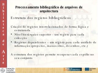 Processamento bibliográfico de arquivos de arquitectura Estrutura dos registos bibliográficos Criação de registos interrelacionados de forma lógica e estruturada Nível hierárquico superior – um registo para cada colecção Registos dependentes – um registo para cada unidade de informação (projectos, manuscritos, desenhos, etc.) A estrutura dos registos permite recuperar cada espólio no seu conjunto  B i b l i o t e c a d e A r t e 