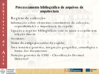 Processamento bibliográfico de arquivos de arquitectura Registo de colecção Informação sobre elementos constitutivos da colecção, especificidades e importância do espólio Ligação a registos bibliográficos com os quais o espólio tem relação directa Assuntos: Nome do antigo possuidor do espólio Área temática genérica, integração geográfica, cronológica e forma dos documentos Notação genérica da CDU – Classificação Decimal Universal B i b l i o t e c a d e A r t e 