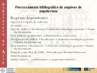 Processamento bibliográfico de arquivos de arquitectura Registos dependentes Ligação ao registo de colecção Assuntos: Tipo de edifício + localização + elemento cronológico genérico + forma do documento Para edifícios patrimoniais, administrativos, comerciais Designação do edifício + localização + elemento cronológico genérico + forma do documento Área temática + localização + elemento cronológico genérico + forma do documento Notação específica da CDU – Classificação Decimal Universal Autor do projecto Outros autores – colaboradores e respectivas funções B i b l i o t e c a d e A r t e 