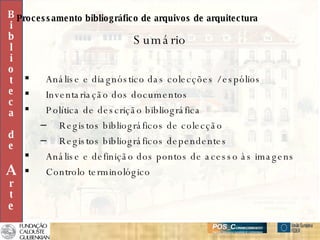 Sumário Análise e diagnóstico das colecções / espólios Inventariação dos documentos Política de descrição bibliográfica Registos bibliográficos de colecção Registos bibliográficos dependentes Análise e definição dos pontos de acesso às imagens Controlo terminológico B i b l i o t e c a d e A r t e Processamento bibliográfico de arquivos de arquitectura 