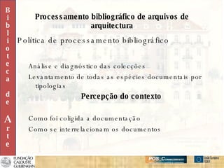 Processamento bibliográfico de arquivos de arquitectura Política de processamento bibliográfico Análise e diagnóstico das colecções Levantamento de todas as espécies documentais por tipologias Percepção do contexto Como foi coligida a documentação Como se interrelacionam os documentos B i b l i o t e c a d e A r t e 