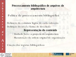 Processamento bibliográfico de arquivos de arquitectura Política de processamento bibliográfico Definição da estrutura lógica de cada colecção Definição do nível e forma de descrição Representação do conteúdo - Unidade base: o projecto de arquitectura - Manutenção da ordem original de organização Criação dos registos bibliográficos B i b l i o t e c a d e A r t e 