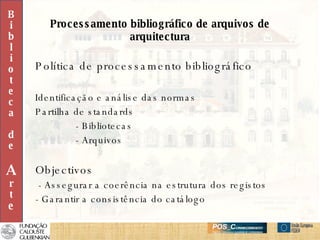 Processamento bibliográfico de arquivos de arquitectura Política de processamento bibliográfico Identificação e análise das normas Partilha de standards - Bibliotecas - Arquivos Objectivos - Assegurar a coerência na estrutura dos registos - Garantir a consistência do catálogo B i b l i o t e c a d e A r t e 