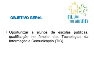 OBJETIVO GERAL   Oportunizar a alunos de escolas públicas, qualificação no âmbito das Tecnologias da Informação e Comunicação (TIC).  