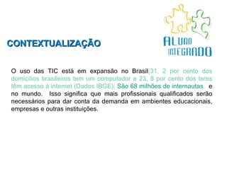 O uso das TIC está em expansão no Brasil (31, 2 por cento dos domicílios brasileiros tem um computador e 23, 8 por cento dos lares têm acesso à internet (Dados IBGE).  São 68 milhões de internautas .  e no mundo.  Isso significa que mais profissionais qualificados serão necessários para dar conta da demanda em ambientes educacionais, empresas e outras instituições. CONTEXTUALIZAÇÃO   