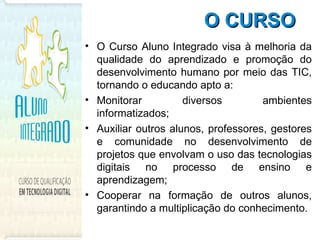 O CURSO   O Curso Aluno Integrado visa à melhoria da qualidade do aprendizado e promoção do desenvolvimento humano por meio das TIC, tornando o educando apto a: Monitorar diversos ambientes informatizados;  Auxiliar outros alunos, professores, gestores e comunidade no desenvolvimento de projetos que envolvam o uso das tecnologias digitais no processo de ensino e aprendizagem;  Cooperar na formação de outros alunos, garantindo a multiplicação do conhecimento. 