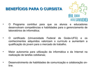 BENEFÍCIOS PARA O CURSISTA   O Programa contribui para que os alunos e educadores desenvolvam competências e habilidades para o gerenciamento de laboratórios de informática; O certificado (Universidade Federal de Goiás-UFG) e os conhecimentos adquiridos valorizam o currículo e aumentam a qualificação do jovem para o mercado de trabalho. Maior autonomia para utilização da informática e da Internet na realização de tarefas cotidianas; Desenvolvimento de habilidades de comunicação e colaboração on-line.  