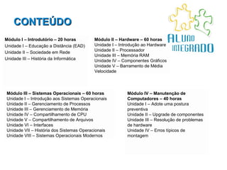 CONTEÚDO Módulo I – Introdutório – 20 horas Unidade I – Educação a Distância (EAD) Unidade II – Sociedade em Rede Unidade III – História da Informática Módulo III – Sistemas Operacionais – 60 horas Unidade I – Introdução aos Sistemas Operacionais Unidade II – Gerenciamento de Processos Unidade III – Gerenciamento de Memória Unidade IV – Compartilhamento de CPU Unidade V – Compartilhamento de Arquivos Unidade VI – Interfaces Unidade VII – História dos Sistemas Operacionais Unidade VIII – Sistemas Operacionais Modernos Módulo IV – Manutenção de Computadores – 40 horas Unidade I – Adote uma postura preventiva Unidade II – Upgrade de componentes Unidade III – Resolução de problemas de hardware Unidade IV – Erros típicos de montagem Módulo II – Hardware – 60 horas Unidade I – Introdução ao Hardware Unidade II – Processador Unidade III – Memória RAM Unidade IV – Componentes Gráficos Unidade V – Barramento de Média Velocidade 