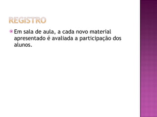 Em sala de aula, a cada novo material apresentado é avaliada a participação dos alunos. 
