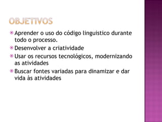 Aprender o uso do código linguistico durante todo o processo.  Desenvolver a criatividade  Usar os recursos tecnológicos, modernizando as atividades Buscar fontes variadas para dinamizar e dar vida às atividades 