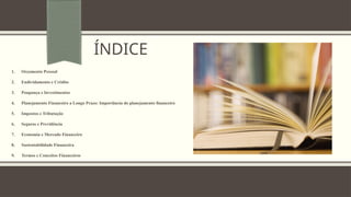 ÍNDICE
1. Orçamento Pessoal
2. Endividamento e Crédito
3. Poupança e Investimentos
4. Planejamento Financeiro a Longo Prazo: Importância do planejamento financeiro
5. Impostos e Tributação
6. Seguros e Previdência
7. Economia e Mercado Financeiro
8. Sustentabilidade Financeira
9. Termos e Conceitos Financeiros
 