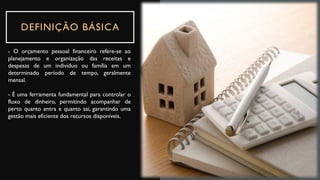 DEFINIÇÃO BÁSICA
- O orçamento pessoal financeiro refere-se ao
planejamento e organização das receitas e
despesas de um indivíduo ou família em um
determinado período de tempo, geralmente
mensal.
- É uma ferramenta fundamental para controlar o
fluxo de dinheiro, permitindo acompanhar de
perto quanto entra e quanto sai, garantindo uma
gestão mais eficiente dos recursos disponíveis.
 