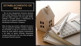 ESTABELECIMENTO DE
METAS
- Em um bom planejamento financeiro devemos
definir metas financeiras claras, como economizar
para uma viagem, comprar uma casa, pagar dívidas,
ajudando a priorizar gastos e investimentos de
acordo com os objetivos estabelecidos.
Identificação de Receitas e Despesas:
Além da etapa que envolve a definição de metas é
vital que possamos identificar receitas e despesas
de uma família, ou seja, ter o controle de todas as
fontes de renda (salários, aluguéis, investimentos)
e de todos os gastos (moradia, alimentação,
transporte, lazer), para criar uma visão abrangente
da situação financeira pessoal.
 