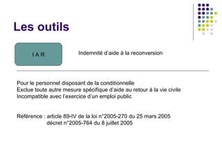 Les outils
I A R Indemnité d’aide à la reconversion
Pour le personnel disposant de la conditionnelle
Exclue toute autre mesure spécifique d’aide au retour à la vie civile
Incompatible avec l’exercice d’un emploi public
Référence : article 89-IV de la loi n°2005-270 du 25 mars 2005
décret n°2005-764 du 8 juillet 2005
 