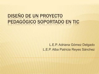 DISEÑO DE UN PROYECTO
PEDAGÓGICO SOPORTADO EN TIC
L.E.P. Adriana Gómez Delgado
L.E.P. Alba Patricia Reyes Sánchez
 
