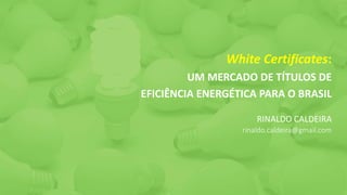 White Certificates:
UM MERCADO DE TÍTULOS DE
EFICIÊNCIA ENERGÉTICA PARA O BRASIL
RINALDO CALDEIRA
rinaldo.caldeira@gmail.com
 