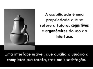 A usabilidade é uma propriedade que se refere a fatores  cognitivos  e  ergonômicos  do uso da interface. Uma interface usável, que auxilia o usuário a completar sua tarefa, traz mais satisfação. 