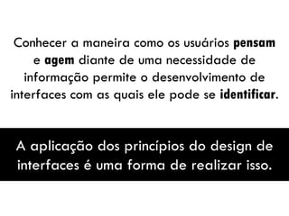 Conhecer a maneira como os usuários  pensam  e  agem  diante de uma necessidade de informação permite o desenvolvimento de interfaces com as quais ele pode se  identificar . A aplicação dos princípios do design de interfaces é uma forma de realizar isso. 