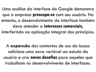 Uma análise da interface do Google demonstra que a empresa  preocupa-se  com seu usuário. No entanto, o desenvolvimento da interface também deve atender a  interesses comerciais , interferindo na aplicação integral dos princípios. A  expansão  dos contextos de uso da busca adiciona uma nova variável ao estudo do usuário e cria  novos desafios  para aqueles que trabalham no desenvolvimento de interfaces. 