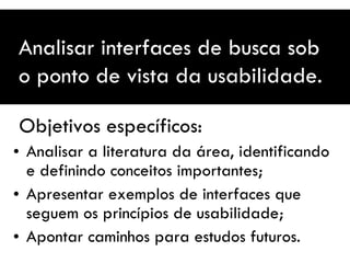   Objetivos específicos: Analisar a literatura da área, identificando e definindo conceitos importantes; Apresentar exemplos de interfaces que seguem os princípios de usabilidade; Apontar caminhos para estudos futuros. Analisar interfaces de busca sob o ponto de vista da usabilidade. 