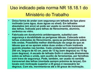 Uso indicado pela norma NR 18.18.1 do
Ministério do Trabalho
• Única forma de andar com segurança em telhado do tipo plano
inclinado (uma água, duas águas ou shed). Em telhados
abaulados (em arco) só pode ser usada no sentido transversal
das telhas. Indicada para telhas de fibrocimento, alumínio,
cerâmica ou vidro.  
• Fabricada em duralumínio antiderrapante, substitui com
segurança e durabilidade as perigosas tábuas. Colocada sobre
telhas onduladas de fibrocimento, apoia-se perfeitamente sobre
três ondas. Possibilita melhor distribuição da carga do que as
tábuas que só se apoiam sobre duas ondas e ficam instáveis
quando pisadas nas bordas. Cada unidade tem comprimento de
250 cm, largura de 42 cm, peso de 13 kg (sem degraus) ou 15 kg
(com degraus). A escada de telhado Gulin é colocada diretamente
sobre as telhas e unida, sem auxilio de ferramentas, por ferrolhos
com trava de segurança. Pode, também, ser usada no sentido
transversal das telhas (montada sempre próxima às terças). Em
locais com inclinação superior a 25 graus é necessário ter
degraus. Com ela, movimenta-se até a 50 graus de inclinação.
 