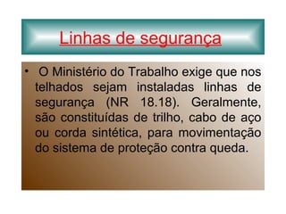 Linhas de segurança
• O Ministério do Trabalho exige que nos
telhados sejam instaladas linhas de
segurança (NR 18.18). Geralmente,
são constituídas de trilho, cabo de aço
ou corda sintética, para movimentação
do sistema de proteção contra queda.
 
