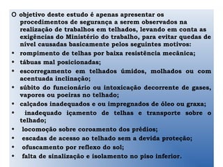 O objetivo deste estudo é apenas apresentar os
procedimentos de segurança a serem observados na
realização de trabalhos em telhados, levando em conta as
exigências do Ministério do trabalho, para evitar quedas de
nível causadas basicamente pelos seguintes motivos:
• rompimento de telhas por baixa resistência mecânica;
• tábuas mal posicionadas;
• escorregamento em telhados úmidos, molhados ou com
acentuada inclinação;
• súbito do funcionário ou intoxicação decorrente de gases,
vapores ou poeiras no telhado;
• calçados inadequados e ou impregnados de óleo ou graxa;
• inadequado içamento de telhas e transporte sobre o
telhado;
• locomoção sobre coroamento dos prédios;
• escadas de acesso ao telhado sem a devida proteção;
• ofuscamento por reflexo do sol;
• falta de sinalização e isolamento no piso inferior.
 