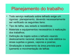 Planejamento do trabalho
• Todo serviço realizado sobre telhado exige um
rigoroso planejamento, devendo necessariamente
ser verificado os seguintes itens:
• Tipo de telha, seu estado e resistência;
• Materiais e equipamentos necessários à realização
dos trabalhos;
• Definição de trajeto sobre o telhado visando
deslocamento racional, distante de rede elétrica ou
áreas sujeitas a gases, vapores e poeiras;
• Sinalização e isolamento da área prevista para
içamento e movimentação de telhas
 