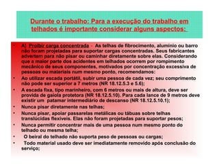 • A)  Proibir carga concentrada -  As telhas de fibrocimento, alumínio ou barro 
não foram projetadas para suportar cargas concentradas. Seus fabricantes 
advertem para não pisar ou caminhar diretamente sobre elas. Considerando 
que a maior parte dos acidentes em telhados ocorrem por rompimento 
mecânico de seus componentes, motivados por concentração excessiva de 
pessoas ou materiais num mesmo ponto, recomendamos:
• Ao utilizar escada portátil, subir uma pessoa de cada vez; seu comprimento 
não pode ser superior a 7 metros (NR 18.12.5.3 e 5.6); 
• A escada fixa, tipo marinheiro, com 6 metros ou mais de altura, deve ser 
provida de gaiola protetora (NR 18.12.5.10). Para cada lance de 9 metros deve 
existir um  patamar intermediário de descanso (NR 18.12.5.10.1); 
• Nunca pisar diretamente nas telhas; 
• Nunca pisar, apoiar passarelas metálicas ou tábuas sobre telhas 
translúcidas flexíveis. Elas não foram projetadas para suportar pesos;
• Nunca permitir concentrar mais de uma pessoa num mesmo ponto do 
telhado ou mesma telha;  
•   O beiral do telhado não suporta peso de pessoas ou cargas;  
•   Todo material usado deve ser imediatamente removido após conclusão do 
serviço;
Durante o trabalho: Para a execução do trabalho em 
telhados é importante considerar alguns aspectos: 
 