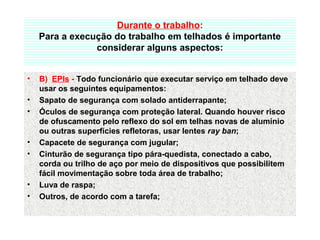 Durante o trabalho:
Para a execução do trabalho em telhados é importante 
considerar alguns aspectos:
• B)  EPIs - Todo funcionário que executar serviço em telhado deve 
usar os seguintes equipamentos: 
• Sapato de segurança com solado antiderrapante; 
• Óculos de segurança com proteção lateral. Quando houver risco 
de ofuscamento pelo reflexo do sol em telhas novas de alumínio 
ou outras superfícies refletoras, usar lentes ray ban; 
• Capacete de segurança com jugular; 
• Cinturão de segurança tipo pára-quedista, conectado a cabo, 
corda ou trilho de aço por meio de dispositivos que possibilitem 
fácil movimentação sobre toda área de trabalho; 
• Luva de raspa; 
• Outros, de acordo com a tarefa; 
 