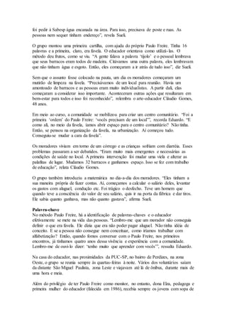 foi pedir à Sabesp água encanada na área. Para isso, precisava de poste e ruas. As
pessoas nem sequer tinham endereço”, revela Sueli.
O grupo montou uma primeira cartilha, com ajuda do próprio Paulo Freire. Tinha 16
palavras e a primeira, claro, era favela. O educador orientava como utilizá-las. O
método deu frutos, como se viu. “A gente falava a palavra ‘tijolo’ e o pessoal lembrava
que seus barracos eram todos de madeira. Citávamos uma outra palavra, eles lembravam
que não tinham água e esgoto. Então, eles começaram a ir atrás de tudo isso”, diz Sueli.
Sem que o assunto fosse colocado na pauta, um dia os moradores começaram um
mutirão de limpeza na favela. “Precisávamos de um local para reunião. Havia um
amontoado de barracos e as pessoas eram muito individualistas. A partir dali, elas
começaram a considerar isso importante. Aconteceram outras ações que resultaram em
bem-estar para todos e isso foi reconhecido”, relembra o arte-educador Cláudio Gomes,
48 anos.
Em meio ao curso, a comunidade se mobilizou para criar um centro comunitário. “Foi a
primeira ‘ordem’ do Paulo Freire: ‘vocês precisam de um local’”, recorda Eduardo. “E
como ali, no meio da favela, íamos abrir espaço para o centro comunitário? Não tinha.
Então, se pensou na organização da favela, na urbanização. Aí começou tudo.
Conseguiu-se mudar a cara da favela”.
Os moradores viviam em torno de um córrego e as crianças sofriam com diarréia. Esses
problemas passaram a ser debatidos. “Eram muito mais emergentes e necessárias as
condições de saúde no local. A primeira intervenção foi mudar uma viela e alterar as
palafitas de lugar. Mudamos 32 barracos e ganhamos espaço. Isso se fez com trabalho
de educação”, relata Cláudio Gomes.
O grupo também introduziu a matemática no dia-a-dia dos moradores. “Eles tinham a
sua maneira própria de fazer contas. Aí, começamos a calcular o salário deles, levantar
os gastos com aluguel, condução etc. Foi trágico o desfecho. Teve um homem que
quando teve a consciência do valor de seu salário, quis ir na porta da fábrica e dar tiros.
Ele sabia quanto ganhava, mas não quanto gastava”, afirma Sueli.
Palavra-chave
No método Paulo Freire, há a identificação de palavras-chaves e o educador
efetivamente se mete na vida das pessoas. “Lembro-me que um morador não conseguia
definir o que era favela. Ele dizia que era não poder pagar aluguel. Não tinha idéia de
conceito. E se a pessoa não consegue nem conceituar, como iríamos trabalhar com
alfabetização? Então, quando fomos conversar com o Paulo Freire, nos primeiros
encontros, já tínhamos quatro anos dessa vivência e experiência com a comunidade.
Lembro-me de ouvi-lo dizer: ‘tenho muito que aprender com vocês’”, ressalta Eduardo.
Na casa do educador, nas proximidades da PUC-SP, no bairro de Perdizes, na zona
Oeste, o grupo se reunia sempre às quartas-feiras à noite. Vários dos voluntários saíam
da distante São Miguel Paulista, zona Leste e viajavam até lá de ônibus, durante mais de
uma hora e meia.
Além do privilégio de ter Paulo Freire como monitor, no entanto, dona Elza, pedagoga e
primeira mulher do educador (falecida em 1986), recebia sempre os jovens com sopa de
 