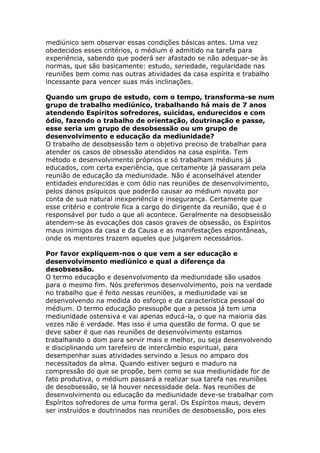 mediúnico sem observar essas condições básicas antes. Uma vez
obedecidos esses critérios, o médium é admitido na tarefa para
experiência, sabendo que poderá ser afastado se não adequar-se às
normas, que são basicamente: estudo, seriedade, regularidade nas
reuniões bem como nas outras atividades da casa espírita e trabalho
incessante para vencer suas más inclinações.

Quando um grupo de estudo, com o tempo, transforma-se num
grupo de trabalho mediúnico, trabalhando há mais de 7 anos
atendendo Espíritos sofredores, suicidas, endurecidos e com
ódio, fazendo o trabalho de orientação, doutrinação e passe,
esse seria um grupo de desobsessão ou um grupo de
desenvolvimento e educação da mediunidade?
O trabalho de desobsessão tem o objetivo preciso de trabalhar para
atender os casos de obsessão atendidos na casa espírita. Tem
método e desenvolvimento próprios e só trabalham médiuns já
educados, com certa experiência, que certamente já passaram pela
reunião de educação da mediunidade. Não é aconselhável atender
entidades endurecidas e com ódio nas reuniões de desenvolvimento,
pelos danos psíquicos que poderão causar ao médium novato por
conta de sua natural inexperiência e insegurança. Certamente que
esse critério e controle fica a cargo do dirigente da reunião, que é o
responsável por tudo o que ali acontece. Geralmente na desobsessão
atendem-se às evocações dos casos graves de obsessão, os Espíritos
maus inimigos da casa e da Causa e as manifestações espontâneas,
onde os mentores trazem aqueles que julgarem necessários.

Por favor expliquem-nos o que vem a ser educação e
desenvolvimento mediúnico e qual a diferença da
desobsessão.
O termo educação e desenvolvimento da mediunidade são usados
para o mesmo fim. Nós preferimos desenvolvimento, pois na verdade
no trabalho que é feito nessas reuniões, a mediunidade vai se
desenvolvendo na medida do esforço e da característica pessoal do
médium. O termo educação pressupõe que a pessoa já tem uma
mediunidade ostensiva e vai apenas educá-la, o que na maioria das
vezes não é verdade. Mas isso é uma questão de forma. O que se
deve saber é que nas reuniões de desenvolvimento estamos
trabalhando o dom para servir mais e melhor, ou seja desenvolvendo
e disciplinando um tarefeiro de intercâmbio espiritual, para
desempenhar suas atividades servindo a Jesus no amparo dos
necessitados da alma. Quando estiver seguro e maduro na
compressão do que se propõe, bem como se sua mediunidade for de
fato produtiva, o médium passará a realizar sua tarefa nas reuniões
de desobsessão, se lá houver necessidade dela. Nas reuniões de
desenvolvimento ou educação da mediunidade deve-se trabalhar com
Espíritos sofredores de uma forma geral. Os Espíritos maus, devem
ser instruídos e doutrinados nas reuniões de desobsessão, pois eles
 