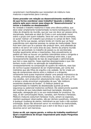 caracterizam manifestações que necessitam de médiuns mais
maduros e experientes para o serviço.

Como proceder em relação ao desenvolvimento mediúnico e
de que forma coordenar esse trabalho? Quando o médium
estaria apto para vencer essa etapa de "desenvolvimento" e
iniciar o trabalho na desobsessão?
Na verdade o trabalho mediúnico é toda uma ciência prática, que
deve estar amplamente fundamentada na teoria kardequiana e nas
mãos do dirigente da reunião, que por sua vez deve ser pessoa séria,
disciplinada, dedicada ao ideal do Cristo e com autoridade moral
sobre o grupo com quem trabalha. Deve ter uma vida de exemplos,
se quiser realizar um trabalho que produza no campo do Bem. Visto
isto, ele forma sua equipe, sempre tendo em mente que vai fazer
experiências com algumas pessoas no campo da mediunidade. Deve
ficar bem claro que se a pessoa não produzir bem, será afastada da
tarefa e irá servir em outra área da casa. Dentro da própria reunião
pode ser aproveitado no trabalho de passes ou do secretariado,
funções igualmente sérias e importantes. Este procedimento só
poderá ser feito se houver um perfeito intercâmbio entre o dirigente e
os membros da equipe, com inteira confiança entre eles, o que
necessariamente depende do tipo de organização e administração
que tem a casa espírita. Casas espíritas desorganizadas e que não
tenham muito critério na admissão de trabalhadores e
conseqüentemente na composição do quadro de médiuns, esse tipo
de norma é quase impossível de ser implementado, por conta dos
melindres que são filhos do orgulho e da vaidade. Se for criado um
laço de compromisso eterno entre o médium e o dirigente,
certamente será quase impossível afastar uma pessoa improdutiva da
reunião, permanecendo alguns indivíduos, às vezes, por anos a fio
nas sessões, sem produzirem absolutamente nada. Dormem por todo
o tempo e ainda encontram explicações de que "são médiuns
excelentes doadores de fluidos". O médium poderá ser
experimentado no trabalho de desobsessão quando já tenha
segurança ou potencial mediúnico confiável. Ele estará pronto quando
der mostras de sua maturidade espiritual (seriedade, disciplina,
dedicação, abnegação etc) e se sua mediunidade for produtiva. Ou
seja, se der comunicações fáceis, variadas, sem floreios e fantasias.
Médiuns imaturos costumam fantasiar muito, acham-se especiais,
rejeitam quaisquer observações, são por demais suscetíveis, resistem
à qualquer mudança de planos, melindram-se por tudo e não aceitam
orientação. Esses não deveriam servir no ministério da mediunidade,
pois ainda não compreenderam que o dom é de Deus e que a Ele
devemos servir sem barreiras.

Como se dá, em regras gerais, a rotina do trabalho mediúnico?
Qual a experiência do Grupo responsável pela seção Perguntas
e Respostas?
 