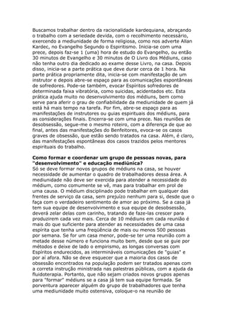 Buscamos trabalhar dentro da racionalidade kardequiana, abraçando
o trabalho com a seriedade devida, com o recolhimento necessário,
exercendo a mediunidade de forma religiosa, como nos adverte Allan
Kardec, no Evangelho Segundo o Espiritismo. Inicia-se com uma
prece, depois faz-se 1 (uma) hora de estudo do Evangelho, ou então
30 minutos de Evangelho e 30 minutos de O Livro dos Médiuns, caso
não tenha outro dia dedicado ao exame desse Livro, na casa. Depois
disso, inicia-se a parte prática que deve durar cerca de 1 hora. Na
parte prática propriamente dita, inicia-se com manifestação de um
instrutor e depois abre-se espaço para as comunicações espontâneas
de sofredores. Pode-se também, evocar Espíritos sofredores de
determinada faixa vibratória, como suicidas, acidentados etc. Esta
prática ajuda muito no desenvolvimento dos médiuns, bem como
serve para aferir o grau de confiabilidade da mediunidade de quem já
está há mais tempo na tarefa. Por fim, abre-se espaço para as
manifestações de instrutores ou guias espirituais dos médiuns, para
as considerações finais. Encerra-se com uma prece. Nas reuniões de
desobsessão, segue-me o mesmo roteiro, com a diferença de que ao
final, antes das manifestações do Benfeitores, evoca-se os casos
graves de obsessão, que estão sendo tratados na casa. Além, é claro,
das manifestações espontâneas dos casos trazidos pelos mentores
espirituais do trabalho.

Como formar e coordenar um grupo de pessoas novas, para
"desenvolvimento" e educação mediúnica?
Só se deve formar novos grupos de médiuns na casa, se houver
necessidade de aumentar o quadro de trabalhadores dessa área. A
mediunidade não deve ser exercida para atender a necessidade do
médium, como comumente se vê, mas para trabalhar em prol de
uma causa. O médium disciplinado pode trabalhar em qualquer das
frentes de serviço da casa, sem prejuízo nenhum para si, desde que o
faça com o verdadeiro sentimento de amor ao próximo. Se a casa já
tem sua equipe de desenvolvimento e sua equipe de desobsessão,
deverá zelar delas com carinho, tratando de faze-las crescer para
produzirem cada vez mais. Cerca de 10 médiuns em cada reunião é
mais do que suficiente para atender as necessidades de uma casa
espírita que tenha uma freqüência de mais ou menos 500 pessoas
por semana. Se for um casa menor, pode-se ter uma reunião com a
metade desse número e funciona muito bem, desde que se guie por
métodos e deixe de lado o empirismo, as longas conversas com
Espíritos endurecidos, as intermináveis comunicações de "guias" e
por aí afora. Não se deve esquecer que a maioria dos casos de
obsessão encontrados na população podem ser tratados apenas com
a correta instrução ministrada nas palestras públicas, com a ajuda da
fluidoterapia. Portanto, que não sejam criados novos grupos apenas
para "formar" médiuns se a casa já tem sua equipe formada. Se
porventura aparecer alguém do grupo de trabalhadores que tenha
uma mediunidade muito ostensiva, coloque-o na reunião de
 