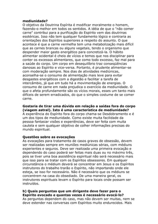 mediunidade?
O objetivo da Doutrina Espírita é modificar moralmente o homem,
fazendo-o melhor em todos os sentidos. A idéia de que o "não comer
carne" contribui para a purificação do Espírito vem das doutrinas
esotéricas. Isso não tem qualquer fundamento lógico e contraria as
orientações dos Espíritos superiores a respeito do assunto. O que
acontece é que a carne vermelha tem uma metabolização mais difícil
que as carnes brancas ou alguns vegetais, tendo o organismo que
despender maior gasto energético para concretizá-la. O hábito
alimentar ocidental é cheio de vícios e temos que nos disciplinar para
conter os excessos alimentares, que como todo excesso, faz mal para
a saúde do corpo. Um corpo em desequilíbrio traz conseqüências
danosas ao Espírito e vice-versa. Portanto, é prudente alimentar-se
com moderação sempre. Nos dias de atividades mediúnicas,
aconselha-se o consumo de alimentação mais leve para evitar
desgastes energéticos com a digestão e facilitar a tarefa de
intercâmbio, já que em tudo há a movimentação de energias. O
consumo de carne em nada prejudica o exercício da mediunidade. O
que o afeta profundamente são os vícios morais, esses um tanto mais
difíceis de serem erradicados, do que o simples costume de se comer
carne.

Gostaria de tirar uma dúvida em relação a saídas fora do corpo
(viagem astral). Isto é uma característica de mediunidade?
A experiência do Espírito fora do corpo chama-se Desdobramento e é
um dos tipos de mediunidade. Como existe muita facilidade da
pessoa fantasiar visões e experiências, deve ser feita com muita
cautela e sem qualquer objetivo de colher informações precisas do
mundo espiritual.

Questões sobre as evocações
As evocações para tratamento de casos graves de obsessão, devem
ser realizadas sempre em reuniões mediúnicas sérias, com médiuns
experientes e seguros. Deve ser realizada uma primeira evocação e
dependendo do caso poderá ser feitas mais duas ou no máximo três,
pois se tiver uma boa assistência espiritual não será necessário mais
que isso para se tratar com os Espíritos obsessores. Em qualquer
circunstância o médium deverá se concentrar em Jesus e os Espíritos
instrutores do trabalho trarão o Espírito, não importando onde ele
esteja, se isso for necessário. Não é necessário que os médiuns se
concentrem na casa do obsediado. De uma maneira geral, os
instrutores espirituais levam o Espírito para locais onde possam ser
instruídos.

b) Quais perguntas que um dirigente deve fazer para o
Espírito evocado e quantas vezes é necessário evocá-lo?
As perguntas dependem do caso, mas não devem ser muitas, nem se
deve estender nas conversas com Espíritos muito endurecidos. Mais
 