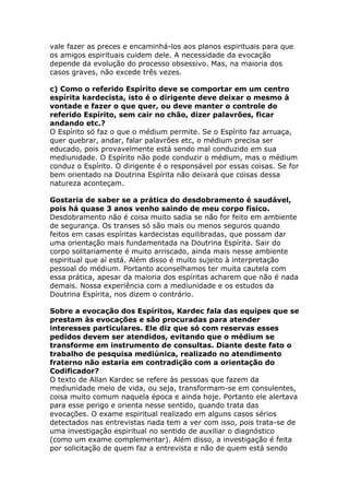 vale fazer as preces e encaminhá-los aos planos espirituais para que
os amigos espirituais cuidem dele. A necessidade da evocação
depende da evolução do processo obsessivo. Mas, na maioria dos
casos graves, não excede três vezes.

c) Como o referido Espírito deve se comportar em um centro
espírita kardecista, isto é o dirigente deve deixar o mesmo à
vontade e fazer o que quer, ou deve manter o controle do
referido Espírito, sem cair no chão, dizer palavrões, ficar
andando etc.?
O Espírito só faz o que o médium permite. Se o Espírito faz arruaça,
quer quebrar, andar, falar palavrões etc, o médium precisa ser
educado, pois provavelmente está sendo mal conduzido em sua
mediunidade. O Espírito não pode conduzir o médium, mas o médium
conduz o Espírito. O dirigente é o responsável por essas coisas. Se for
bem orientado na Doutrina Espírita não deixará que coisas dessa
natureza aconteçam.

Gostaria de saber se a prática do desdobramento é saudável,
pois há quase 3 anos venho saindo de meu corpo físico.
Desdobramento não é coisa muito sadia se não for feito em ambiente
de segurança. Os transes só são mais ou menos seguros quando
feitos em casas espíritas kardecistas equilibradas, que possam dar
uma orientação mais fundamentada na Doutrina Espírita. Sair do
corpo solitariamente é muito arriscado, ainda mais nesse ambiente
espiritual que aí está. Além disso é muito sujeito à interpretação
pessoal do médium. Portanto aconselhamos ter muita cautela com
essa prática, apesar da maioria dos espíritas acharem que não é nada
demais. Nossa experiência com a mediunidade e os estudos da
Doutrina Espírita, nos dizem o contrário.

Sobre a evocação dos Espíritos, Kardec fala das equipes que se
prestam às evocações e são procuradas para atender
interesses particulares. Ele diz que só com reservas esses
pedidos devem ser atendidos, evitando que o médium se
transforme em instrumento de consultas. Diante deste fato o
trabalho de pesquisa mediúnica, realizado no atendimento
fraterno não estaria em contradição com a orientação do
Codificador?
O texto de Allan Kardec se refere às pessoas que fazem da
mediunidade meio de vida, ou seja, transformam-se em consulentes,
coisa muito comum naquela época e ainda hoje. Portanto ele alertava
para esse perigo e orienta nesse sentido, quando trata das
evocações. O exame espiritual realizado em alguns casos sérios
detectados nas entrevistas nada tem a ver com isso, pois trata-se de
uma investigação espiritual no sentido de auxiliar o diagnóstico
(como um exame complementar). Além disso, a investigação é feita
por solicitação de quem faz a entrevista e não de quem está sendo
 