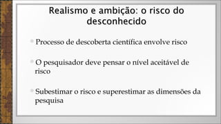 Processo de descoberta científica envolve risco
O pesquisador deve pensar o nível aceitável de
risco
Subestimar o risco e superestimar as dimensões da
pesquisa
Realismo e ambição: o risco doRealismo e ambição: o risco do
desconhecidodesconhecido
 
