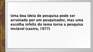 Uma boa ideia de pesquisa pode serUma boa ideia de pesquisa pode ser
arruinada por um pesquisador, mas umaarruinada por um pesquisador, mas uma
escolha infeliz do tema torna a pesquisaescolha infeliz do tema torna a pesquisa
inviável (castro, 1977)inviável (castro, 1977)
 