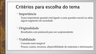 Importância
◦ Tema importante quando está ligado a uma questão crucial ou afeta
algum segmento da sociedade
Originalidade
◦ Resultados com potencial para ser surpreendente
Viabilidade
◦ Conceito mais tangível
◦ Prazos, custos, recursos, disponibilidade de materiais e informações
Critérios para escolha do temaCritérios para escolha do tema
 