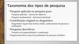 Pesquisa aplicada ou pesquisa pura
◦ Pesquisa aplicada – clareza de objetivos
◦ Pesquisa fundamental – relevância decifrada
Contribuição original ou diagnóstico
◦ Diagnóstico requer base teórica sólida, conhecimento de pessoas e
instituições
Pesquisas descritivas
◦ Tentativa de imparcialidade x condenação
Pesquisa descritiva como fase preliminar do processo científico
Taxonomia dos tipos de pesquisaTaxonomia dos tipos de pesquisa
 
