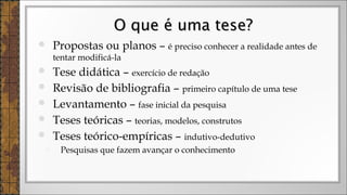  Propostas ou planos – é preciso conhecer a realidade antes de
tentar modificá-la
 Tese didática – exercício de redação
 Revisão de bibliografia – primeiro capítulo de uma tese
 Levantamento – fase inicial da pesquisa
 Teses teóricas – teorias, modelos, construtos
 Teses teórico-empíricas – indutivo-dedutivo
◦ Pesquisas que fazem avançar o conhecimento
O que é uma tese?O que é uma tese?
 