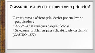 O entusiasmo e afeição pela técnica podem levar o
pesquisador a
Aplicá-la em situações não justificadas
Selecionar problemas pela aplicabilidade da técnica
(CASTRO, 1977)
O assunto e a técnica: quem vem primeiro?O assunto e a técnica: quem vem primeiro?
 
