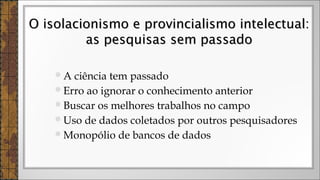 A ciência tem passado
Erro ao ignorar o conhecimento anterior
Buscar os melhores trabalhos no campo
Uso de dados coletados por outros pesquisadores
Monopólio de bancos de dados
O isolacionismo e provincialismo intelectual:O isolacionismo e provincialismo intelectual:
as pesquisas sem passadoas pesquisas sem passado
 